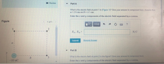 Review Part A What is the electric field at point 1 in (Figure 1)? Give your answer in component form Assume that 29cm and b 4 1 cm Enter the z and y components of the electric field separated by a comma Figure 1 of 1 N/C Resuest Ans a i Part B What is the electric fleld at point 2 in the 5gure? Give your answer in component fom Enter the r and y components of the electric field separated by a comma -10 nC