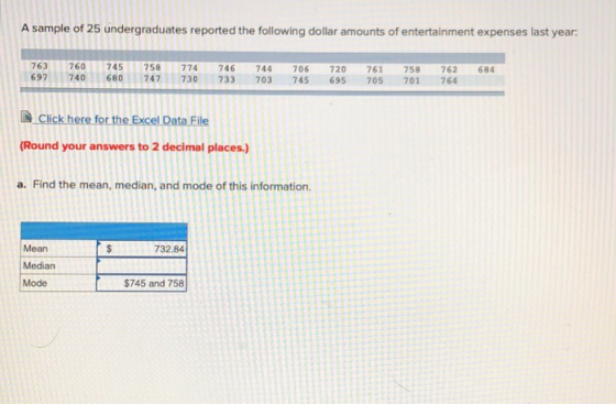 A sample of 25 undergraduates reported the following dollar amounts of entertainment expenses last year: 760 745 758 774 746744 706 720 761 758 762684 697 740680747730 733 703 745 695 705 701 764 -Clickhere for the Excel Data File Round your answers to 2 decimal places.) a. Find the mean, median, and mode of this information. Mean Median Mode 732.84 $745 and 758