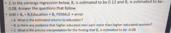 2. In the earnings regression below, B, is estimated to be 0.12 and B2 is estimated to be - 0.08. Answer the questions that follow. . Inw-Bo + B,Education + B2 FEMALE + error - A. What is the estimated returns to education? -B. Is there any evidence that higher educated men earn more than higher educated women? -c, what is the precise interpretation for the finding that B2 is estimated to be-0.08.