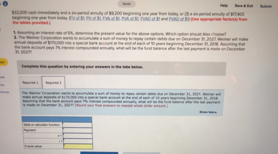 Saved Help Save & Exit Submit $32,000 cash immediately and a six-period annuity of $9,200 beginning one year from today, or (3) a six-period annuity of $17.400 beginning one year from today EyoS1. PyotSLEVAofSI, PVAoS1. EVADoSI and PVADOSİ) (Use appropriate factor(s) from the tables provided.) 1. Assuming an interest rate of 6%, determine the present value for the above options, which option should Alex choose? 2. The Weimer Corporation wants to accumulate a sum of money to repay certain debts due on December 31, 2027. Weimer will make annual deposits of $170,000 into a special bank account at the end of each of 10 years beginning December 31, 2018. Assuming that the bank account pays 7% interest compounded annually, what will be the fund balance after the last payment is made on December 31,2027 ed Complete this question by entering your answers in the tabs below Required 1 Required 2 rint The Weimer Corporation wants to accumulate a sum of money to repay certain debts due on December 31, 2027. Weimer will make annual deposits of $170,000 into a special bank account at the end of each of 10 years beginning December 31, 2018. Assuming that the bank account pays 7% interest compounded annually, what will be the fund balance after the last payment is made on December 31, 2027? (Round your final answers to nearest whole dollar amount.) rences Show less ▲ Table or calculator function Payment Future value: