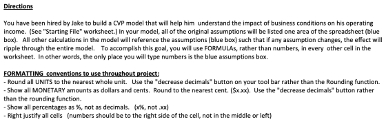 Directions You have been hired by Jake to build a CVP model that will help him understand the impact of business conditions o