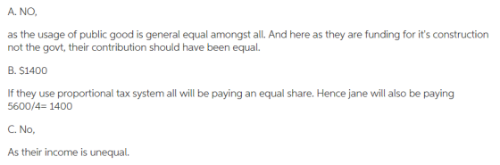 A. NO as the usage of public good is general equal amongst all. And here as they are funding for its construction not the govt, their contribution should have been equal B.S1400 If they use proportional tax system all will be paying an equal share. Hence jane will also be paying 5600/4- 1400 C. No As their income is unequal