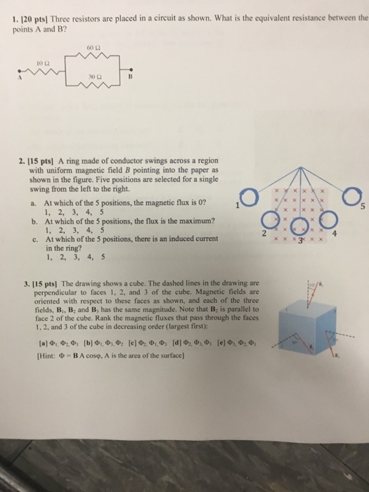 1.120 pts) Three resistors are placed in a circuit as shown. What is the equivalent resistance between the points A and B? 60Ω 30Ω 2. 115 pts] A ring made of conductor swings across a region with uniform magnetic field B pointing into the paper as shown in the figure. Five positions are selected for a single swing from the left to the right. a. At which of the 5 positions, the magnetic flux is 0? 5 1, 2, 3, 4, 5 At which of the 5 positions, the flux is the maximum? 1, 2, 3, 4, 5 At which of the 5 positions, there is an induced current in the ring? 1, 2, 3, 4, 5 b. c. 3. 115 ptsl The drawing shows a cube. The dashed lines in the drawing are perpendicular to faces 1, 2, and 3 of the cube. Magnetic fields are oriented with respect to these faces as shown, and each of the three fields, B, B, and B, has the same magnitude. Note that B: is parallel to face 2 of the cube. Rank the magnetic fluxes that pass through the faces 1, 2, and 3 of the cube in decreasing order (largest first): [Hint: Φ BA cosp, A is the area of the surface)