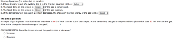 Warmup Questions (no points but no penalty) A. If heat transfer is out of a system, the Q in the first law equation will be: Select B. The work done on the system is Select # if the gas is compressed C. The Work done on the system is Select if the gas expands. D. If the temperature of the gas in a system decreases, the change in thermal energy of the gas will be select The actual problem A sample of gas is placed in an ice bath so that there is 60 What is the change in thermal energy of the gas? of heat transfer out of the sample. At the same time, the gas is compressed by a piston that does 80 J of work on the gas. ONE SUBMISSION: Does the temperature of the gas increase or decrease? Increase Decrease