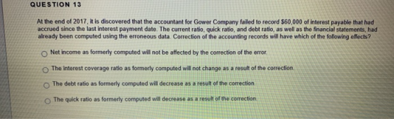 QUESTION 13 At the end of 2017, it is discovered that the accountant for Gower Company failed to record $60,000 of interest p
