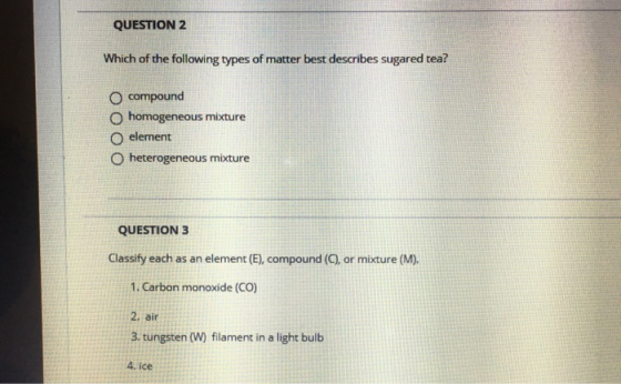 QUESTION 2 Which of the following types of matter best describes sugаred tea? O compound homogeneous mixture O element hetero