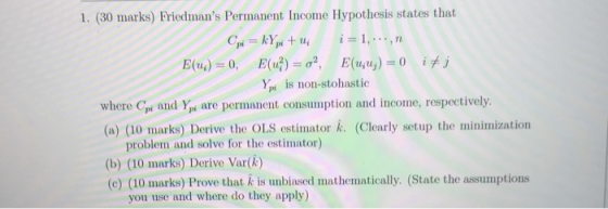 1. (30 marks) Friedmans Permanent Income Hypothesis states that Y is non-stohastic (a) (10 marks) Derive the OLS estimator . (Clearly setup the minimization problem and solve for the estimator) (b) (10 marks) Derive Var(k) (e) (10 marks) Prove that A is unbiased mathematically. (State the assumptions you use and where do they apply)