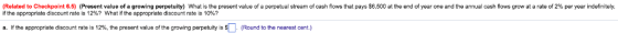 (Related to Checkpoint 6.5 Present value of a growing perpetuity What is the present value o a perpetual stream o cash flows hat pays $6,500 at the end o year one and he annual cash flows grow at a rate o 2% per year indefinitely, if the appropriate discount rate is 12%? what if the appropriate discount rate is 10%? a f the appropriate discount rate is 12%, the present value of the growing perpetuity is S Round to the nearest cent.