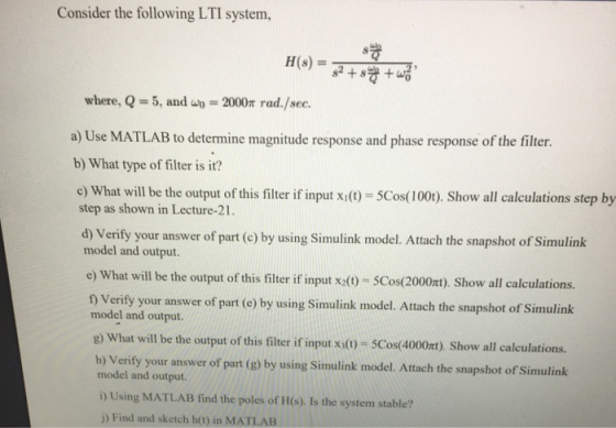 Consider the following LTI system where, Q -5, and w 2000m rad./sec. a) Use MATLAB to determine magnitude response and phase response of the filter. b) What type of filter is it? c) What will be the output of this filter if input xio- 5Cos(1000). Show all calculations step by step as shown in Lecture-21 . d) Verify your answer of part (e) by using Simulink model. Attach the snapshot of Simulink model and output. e) What will be the output of this filter if input x(0) SCos(2000xt). Show all calculations. f) Verify your answer of part (e) by using Simulink model. Attach the snapshot of Simulink model and output. g) What will be the output of this filter if input xt)-5Cos(4000π). Show all calculations. h) Verify your answer of part (g) by using Simulink model. Attach the snapshot of Simulink model and output. i) Using MATLAB find the poles of H(s). Is the system stable? j) Find and sketch h(t) in MATLAB