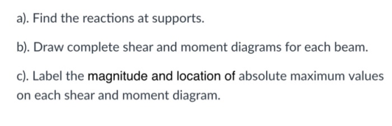 a). Find the reactions at supports. b). Draw complete shear and moment diagrams for each beam c). Label the magnitude and loc