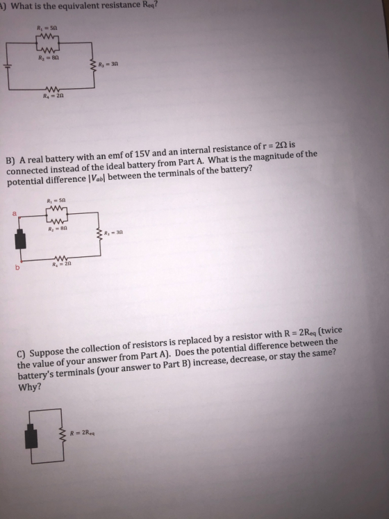 A) What is the equivalent resistance Req? R, =50 w w R2 = 80 3 R = 30 R = 20 B) A real battery with an emf of 15V and an inte