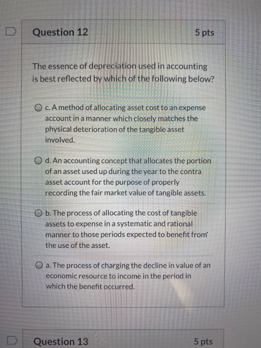 Question 12 5 pts The essence of depreciation used in accounting is best reflected by which of the following below? OC. A met
