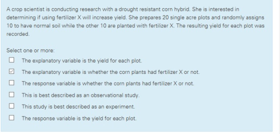 A crop scientist is conducting research with a drought resistant corn hybrid. She is interested in determining if using fertilizer X will increase yield. She prepares 20 single acre plots and randomly assigns 10 to have normal soil while the other 10 are planted with fertilizer X. The resulting yield for each plot was recorded. Select one or more: The explanatory variable is the yield for each plot. The explanatory variable is whether the corn plants had fertilizer X or not The response variable is whether the corn plants had fertilizer X or not. This is best described as an observational study. This study is best described as an experiment. The response variable is the yield for each plot.