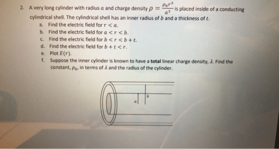 PoT 2. Avery long cylinder with radius a and charge density pa-is placed inside of a conducting cylindrical shell. The cylindrical shell has an inner radius of b and a thickness of t. a. Find the electric field forr < a. b. Find the electric field for a<r<b c. Find the electric field for b<r<b +t. d. Find the electric field for b+t<r. e. Plot E (r). f. Suppose the inner cylinder is known to have a total linear charge density, λ. Find the constant, po, in terms of 2 and the radius of the cylinder.