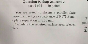 Question 9, chap 26, sect 2. part 1 of 1 10 points You are asked to design a parallel plate capacitor having a capacitance of 0.971 F and a plate separation of 1.26 mm. Calculate the required surface area of each poin plate