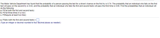 The Motor Vehicle Department has found that the probability of a person passing the test for a drivers license on the first try is 0.74. The probability that an individual who fails on the first test will pass on the second try is 0.83, and the probability that an individual who fails the first and second tests will pass the third time is 0.65. Find the probabilities that an individual will do the following a. P(Fail both the first and second tests) b. P(Fail three times in a row) c. P(Require at least two tries) a. P(fails both the first and second tests) Type an integer or decimal rounded to four decimal places as needed.)