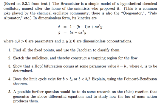 (Based on 8.3.1 from text.) The Brusselator is a simple model of a hypothetical chemical oscillator, named after the home of the scientists who proposed it. (This is a common joke played by the chemical oscillator community; there is also the Oregonator,, Palo Altonator, etc.) In dimensionless form, its kinetics are where a, b > 0 are parameters and x, y 2 0 are dimensionless concentrations 1. Find all the fixed points, and use the Jacobian to classify them. 2. Sketch the nullclines, and thereby construct a trapping region for the flow. 3. Show that a Hopf bifurcation occurs at some parameter value b- be, where bc is to be determined. 4. Does the limit cycle exist for b > be or b< be? Explain, using the Poincaré-Bendixson theorem 5. A possible further question would be to do some research on the (fake) reaction that generates the above differential equations and to study how the law of mass action produces them