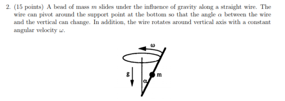 2. (15 points) A bead of mass m slides under the influence of gravity along a straight wire. The wire can pivot around the support point at the bottom so that the angle a between the wire and the vertical can change. In addition, the wire rotates around vertical axis with a constant angular velocity w