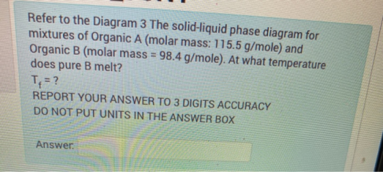 Refer to the Diagram 3 The solid-liquid phase diagram for mixtures of Organic A (molar mass: 115.5 g/mole) and Organic B (mol