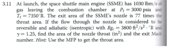 At launch, the space shuttle main engine (SSME) has 1030 lbm/s gas leaving the combustion chamber at Pt 3000 psia ani Tt 7350 R. The exit area of the SSMEs nozzle is 77 times the throat area. If the flow through the nozzle is considered to reversible and adiabatic (isentropic) with Rgc 3800 ft s.°R ani γ= 1.25, find the area of the nozzle throat (in2) and the exit Mad number. Hint: Use the MFP to get the throat area. 3.11