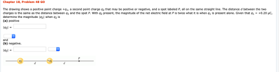 Chapter 18, Problem 48 GO The drawing shows a positive point charge +q1, a second point charge q2 that may be positive or negative, and a spot labeled P, all on the same straight line. The distance d between the two charges is the same as the distance between q1 and the spot P. With q2 present, the magnitude of the net electric field at P is twice what it is when q1 is present alone. Given that q1 = +0.201 determine the magnitude lq2l when q2 is (a) positive 92l and (b) negative. 42l 92