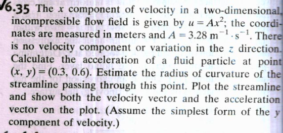 6.35 The x component of velocity in a two-dimensional incompressible flow field is given by uAx; the coordi nates are measured in meters and A 3.28 m There is no velocity component or variation in the z direction. Calculate the acceleration of a fluid particle at poin (x, y)- (0.3, 0.6). Estimate the radius of curvature of the streamline passing through this point. Plot the streamline and show both the velocity vector and the acceleration vector on the plot. (Assume the simplest form of the y component of velocity.)
