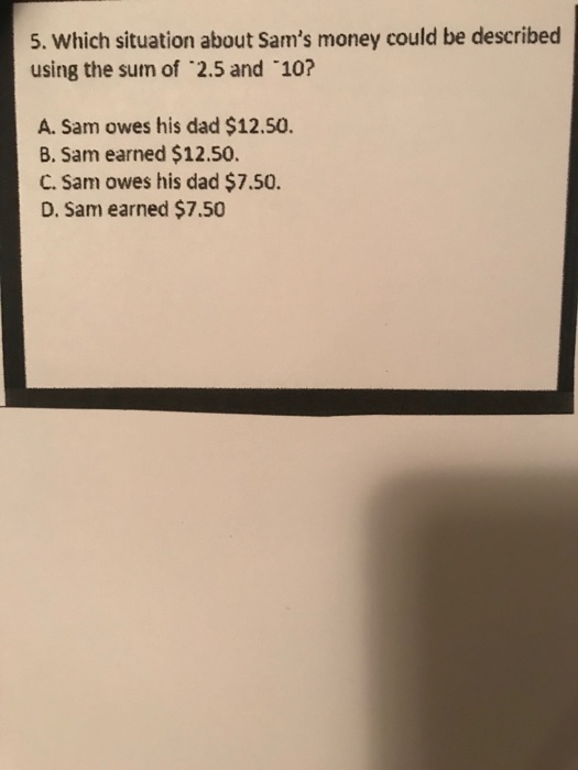 5. Which situation about Sams money could be described using the sur of 2.5 and 10? A. Sam owes his dad $12.50. B. Sam earned $12.50. C. Sam owes his dad $7.50. D. Sam earned $7.50