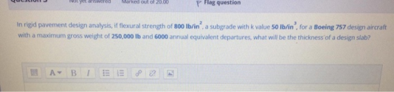 red Marked out of 20.00 p Flag question In rigid pavement design analysis, if flexural strength of 800 lb/in, a subgrade wit