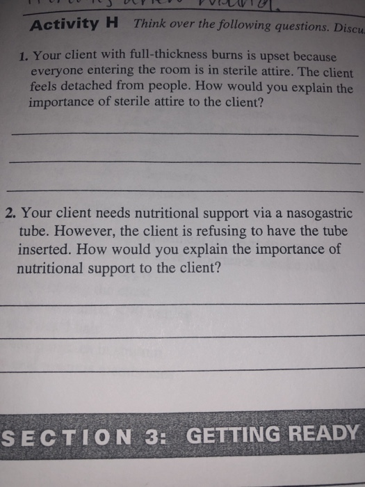 Ac tivity H Think over the following questions. Discu 1. Your client with full-thickness burns is upset because everyone entering the room is in sterile attire. The client feels detached from people. How would you explain the importance of sterile attire to the client? 2. Your client needs nutritional support via a nasogastric tube. However, the client is refusing to have the tube inserted. How would you explain the importance of nutritional support to the client? S E C T I O N 3: GETTING READY