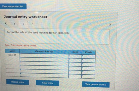 View transaction list Journal entry worksheet Record the sale of the used machine for $84,000 cash. Note: Enter debits before