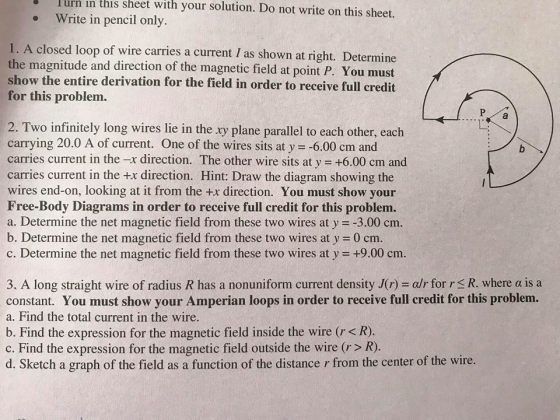 。1 with your solution. Do not write on this sheet. urn in this sheet Write in pencil only . 1. A closed loop of wire carries a current I as shown at right. Determine the magnitude and direction of the magnetic field at point P. You must show the entire derivation for the field in order to receive full credit for this problem. 2. Two infinitely long wires lie in the xy plane parallel to each other, each carrying 20.0 A of current. One of the wires sits at y -6.00 cm and carries current in the -x direction. The other wire sits at y +6.00 cm and wires end-on, looking at it from the +x direction. You must show your Free-Body Diagrams in order to receive full credit for this problem. a. Determine the net magnetic field from these two wires at y -3.00 cm b. Determine the net magnetic field from these two wires at y 0 cm. c. Determine the net magnetic field from these two wires at y +9.00 cm. 3. A long straight wire of radius R has a nonuniform current density J(r) -alr for r R. where a is a constant. You must show your Amperian loops in order to receive full credit for this problem. a. Find the total current in the wire. b. Find the expression for the magnetic field inside the wire (r < R) c. Find the expression for the magnetic field outside the wire (r> R) d. Sketch a graph of the field as a function of the distance r from the center of the wire.