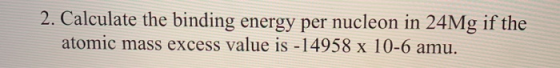 2. Calculate the binding energy per nucleon in 24Mg if the atomic mass excess value is - 14958 x 10-6 amu.