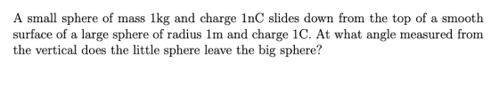 A small sphere of mass 1kg and charge 1nC slides down from the top of a smooth surface of a large sphere of radius lm and charge 1C. At what angle measured from the vertical does the little sphere leave the big sphere?
