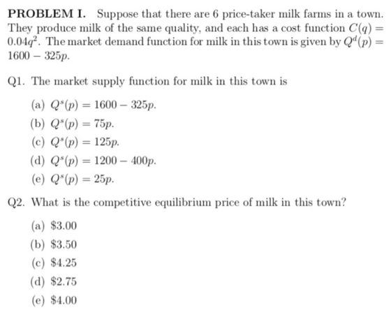 PROBLEM I. Suppose that there are 6 price-taker milk farms in a town They produce milk of the same quality, and each has a cost function C() 0.04q2. The market demand function for milk in this town is given by Q(p)- 1600 325p. 1. The market supply function for milk in this town is (a) Q(p)1600 (b) Qs(p) = 75p (c) Q(p) = 125p (d) Q(p 1200 (e) Q(p)=25p 325p. 400p Q2. What is the competitive equilibrium price of milk in this town? (a) $3.00 (b) $3.50 (c) $4.25 (d) $2.75 (e) $4.00