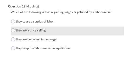Question 19 (4 points) Which of the following is true regarding wages negotiated by a labor union? Othey cause a surplus of l
