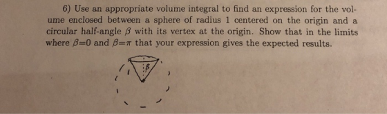 6) Use an appropriate volume integral to find an expression for the vol- ume enclosed between a sphere of radius 1 centered on the origin and a circular half-angle B with its vertex at the origin. Show that in the limits where β=0 and β=π that your expression gives the expected results.