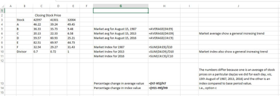 Closing Stock Price 32004 49.45 9.48 6.58 25.21 44.73 31.43 Stock 46.22 36.33 20.13 59.57 82.51 32.54 0.7 41501 39.24 35.73 22.33 60.93 69.97 29.27 0.72 Market avg for August 15, 1987 Market avg for August 15, 2013 Market avg for August 15, 2016 AVERAGE(E4:E9) AVERAGE(D4:D9) -AVERAGE(C4:C9) Market average show a general incresing trend Market Index for 1987 Market Index for 2013 Market Index for 2016 SUM(E4:E9)/E10 SUM(D4:D9)/D10 :SUM ( C4:C9/C10 10 Divisor Market index also show a general increaing trend 12 The numbers differ because one is an average of stock prices on a paritcular day(as we did for each day, viz, 15th August of 1987, 2013, 2016) and the other is arn index compared to base period value i.e., option c 13 14 15 Percentage change in average value (H7-H5)/H7 Percentage change in index value H11-H9)/H9