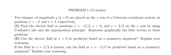 PROBLEM 1 (15 points) Two charges, of magnitude q ( >0) are placed on the r axis of a Cartesian coordinate system, at positions x- -L and x- L respectively (A) Find the electric field at positions x =-L/2, x = 0, and x = L/2 on the x axis by using Coulombs law and the superposition principle. Represent graphically the field vectors at these positions (B) Can the electric field at 0 be predicted based on a symmetry argument? Explain your reasoning If the field at x = L/2 is known, can the field at x =-L/2 be predicted based on a symmetry argument? Explain your reasoning.