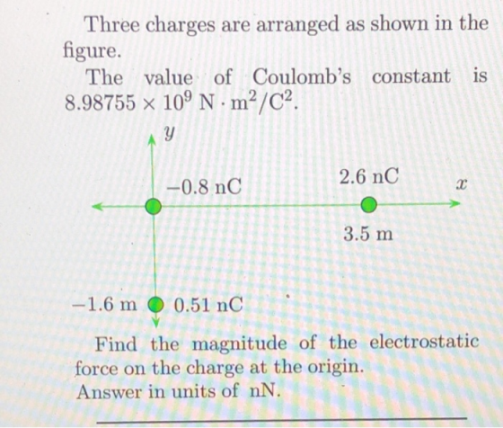 Three charges are arranged as shown in the 1 igure. The value of Coulombs constant is 8.98755 x 10 N m2/C2 2.6 nC -0.8 nC 3.5 m 1.6 m ● 0.51 nC Find the magnitude of the electrostatic force on the charge at the origin. Answer in units of nN