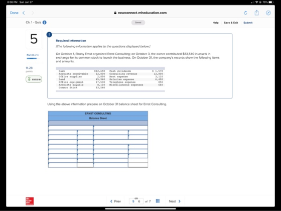 Done < Ch. 1-Ouiz Help Save & Ext Submit 5 Required information The following information applies to the questions displayed below.) On October 1, Ebony Enst organized Ernst Consulting; on October 3, the owner contributed $83,540 in assets in exchange for its common stock to launch the business.On October 31, the companys records show the following items and amounts 14.28 12,50 Cash dividends Office supplies office equipment Using the above information prepare an October 3t balance sheet for Ernst Consulting Prev Of 7 Next >