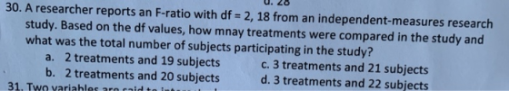 30. A researcher reports an F-ratio with df 2, 18 from an independent-measures research study. Based on the df values, how mnay treatments were compared in the study and what was the total number of subjects participating in the study? a. 2 treatments and 19 subjects b. 2 treatments and 20 subjects c. 3 treatments and 21 subjects d. 3 treatments and 22 subjects 31. Two variables are said to int