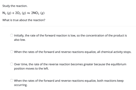 Study the reaction. N2 (8) +202 (8) = 2NO2 (8) What is true about the reaction? O Initially, the rate of the forward reaction
