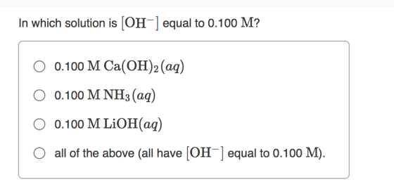 In which solution is [OH-] equal to 0.100 M? 0.100 M Ca(OH)2 (aq) 0 0.100 M NH3(aq) 0.100 M LiOH(aq) all of the above (all ha
