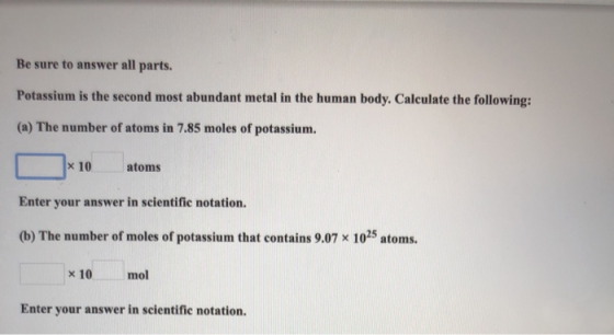 Be sure to answer all parts. Potassium is the second most abundant metal in the human body. Calculate the following: (a) The