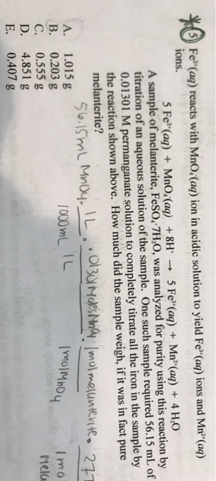 ? Fe (ag) reacts with MnO Caq) ion in acidic solution to yield Fe (ag) ions and Mn(a) ions. 5 Fe(aq) + Mno.(aq) + 8H ? 5 Fe(aq) + Mn(aq) + 4H20 A sample of melanterite, FeSO, 7H,O, was analyzed for purity using this reaction by titration of an aqueous solution of the sample. One such sample required 56.15 mL of 0.01301 M permanganate solution to completely titrate all the iron in the sample by the reaction shown above. How much did the sample weigh, if it was in fact pure melanterite? mol melunkvite 1000mL IL B. 0.203 g C. 0.555 g D. 4.851g E. 0.407 g I mo Melo