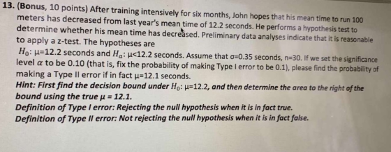 13. (Bonus, 10 points) After training intensively for six months, John hopes that his mean time to run 100 meters has decreas