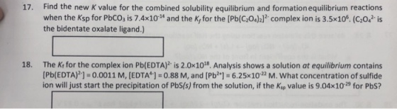 17. Find the new K value for the combined solubility equilibrium and formation equilibrium reactions when the Ksp for PbCO, is 7.4x10M and the K, for the [Pb(GOJ2]2-complex ion is 3.5x106. (C2042-?S the bidentate oxalate ligand.) The K, for the complexion Pb(EDTA)2-is 2.0x108. Analysis shows a solution at equilibrium contains [Pb(EDTA?] = 0.0011 M, [EDTA] = 0.88 M, and [Pb2+]s 6.25×10-22 M. what concentration of sulfide ion will just start the precipitation of PbS(s) from the solution, if the Ksp value is 9.04x10-29 for Pbs? 18.