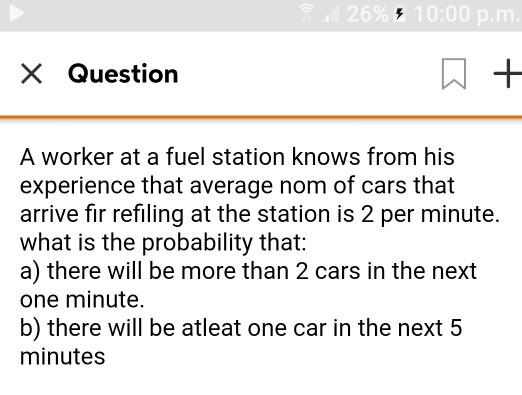 26%10:00 p.m × Question A worker at a fuel station knows from his experience that average nom of cars that arrive fir refiling at the station is 2 per minute. what is the probability that: a) there will be more than 2 cars in the next one minute. b) there will be atleat one car in the next 5 minutes