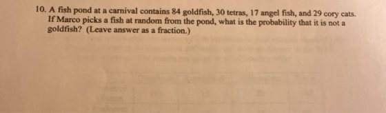 10. A fish pond at a carnival contains 84 goldfish, 30 tetras, 17 angel fish, and 29 cory cats. If Marco picks a fish at rand