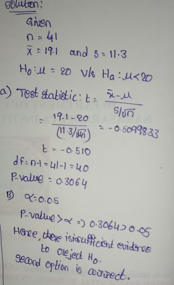 solution: Given n=41 X = 19.1 and s-11.3 Hoill = 20 vls Hau<2o a) Test statistic: t r-u 19.1-20 (11.3/) slun -0.5099833 t=-0.